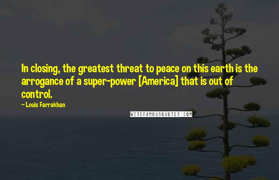 Louis Farrakhan Quotes: In closing, the greatest threat to peace on this earth is the arrogance of a super-power [America] that is out of control.