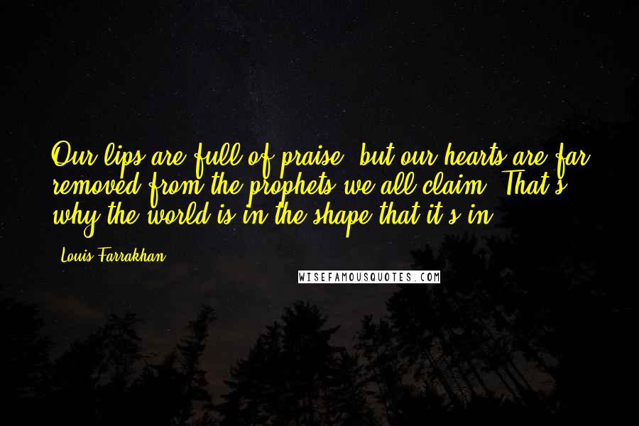 Louis Farrakhan Quotes: Our lips are full of praise, but our hearts are far removed from the prophets we all claim. That's why the world is in the shape that it's in.