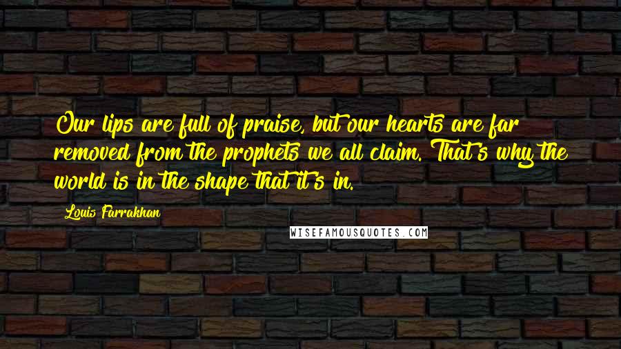 Louis Farrakhan Quotes: Our lips are full of praise, but our hearts are far removed from the prophets we all claim. That's why the world is in the shape that it's in.