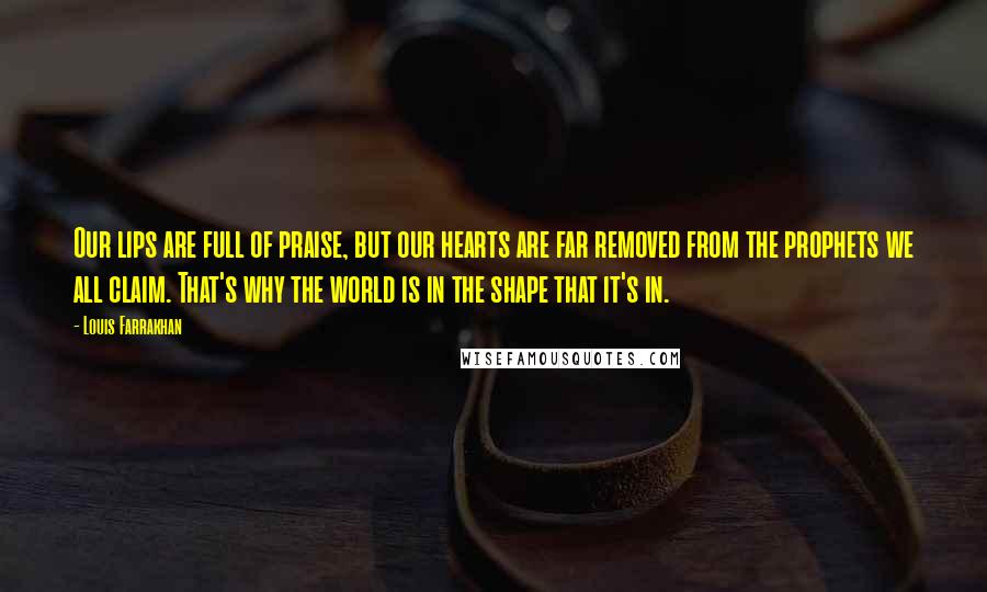 Louis Farrakhan Quotes: Our lips are full of praise, but our hearts are far removed from the prophets we all claim. That's why the world is in the shape that it's in.