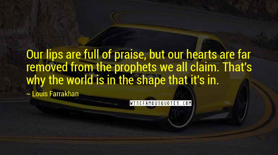 Louis Farrakhan Quotes: Our lips are full of praise, but our hearts are far removed from the prophets we all claim. That's why the world is in the shape that it's in.