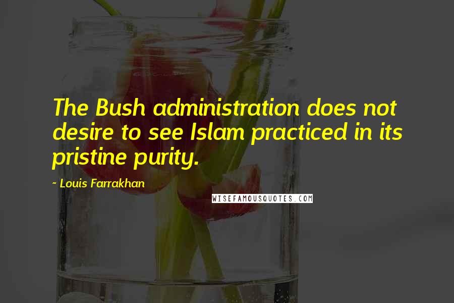 Louis Farrakhan Quotes: The Bush administration does not desire to see Islam practiced in its pristine purity.