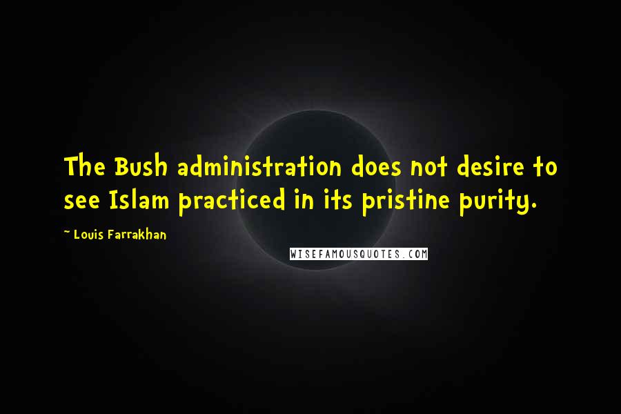 Louis Farrakhan Quotes: The Bush administration does not desire to see Islam practiced in its pristine purity.