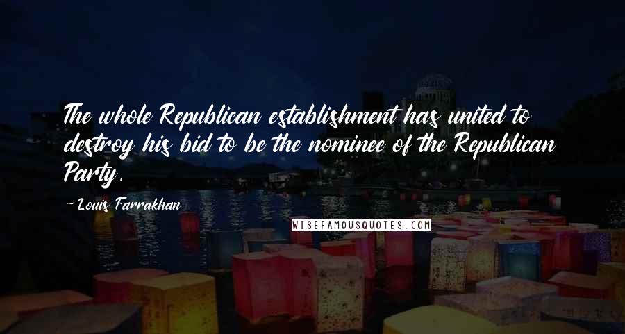 Louis Farrakhan Quotes: The whole Republican establishment has united to destroy his bid to be the nominee of the Republican Party.