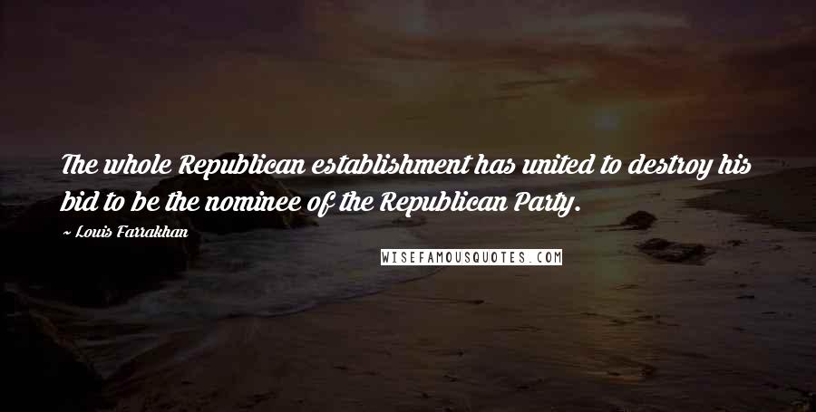 Louis Farrakhan Quotes: The whole Republican establishment has united to destroy his bid to be the nominee of the Republican Party.