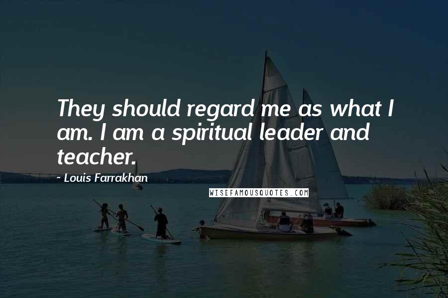 Louis Farrakhan Quotes: They should regard me as what I am. I am a spiritual leader and teacher.