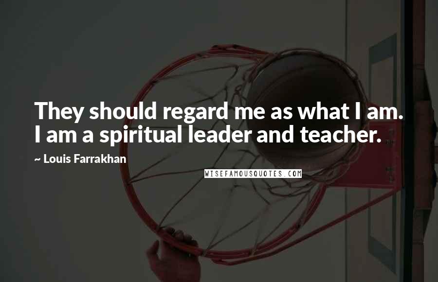 Louis Farrakhan Quotes: They should regard me as what I am. I am a spiritual leader and teacher.