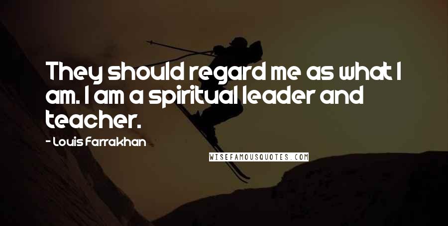 Louis Farrakhan Quotes: They should regard me as what I am. I am a spiritual leader and teacher.