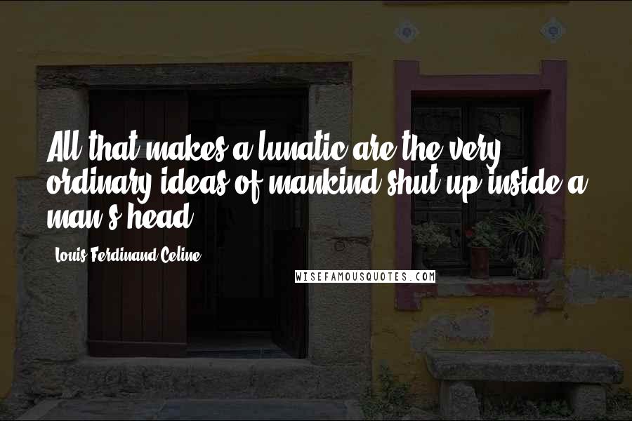 Louis-Ferdinand Celine Quotes: All that makes a lunatic are the very ordinary ideas of mankind shut up inside a man's head.