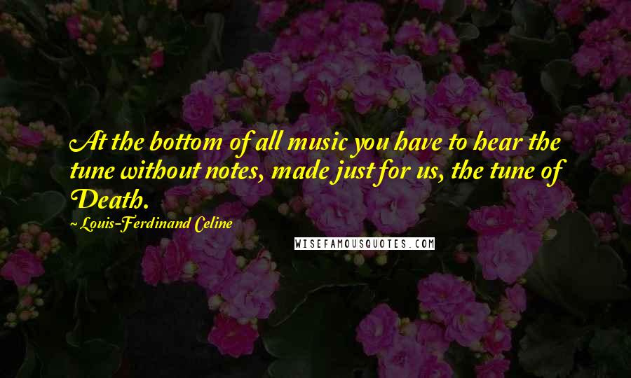 Louis-Ferdinand Celine Quotes: At the bottom of all music you have to hear the tune without notes, made just for us, the tune of Death.