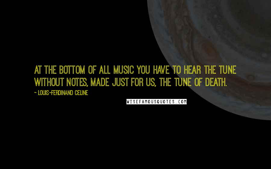Louis-Ferdinand Celine Quotes: At the bottom of all music you have to hear the tune without notes, made just for us, the tune of Death.