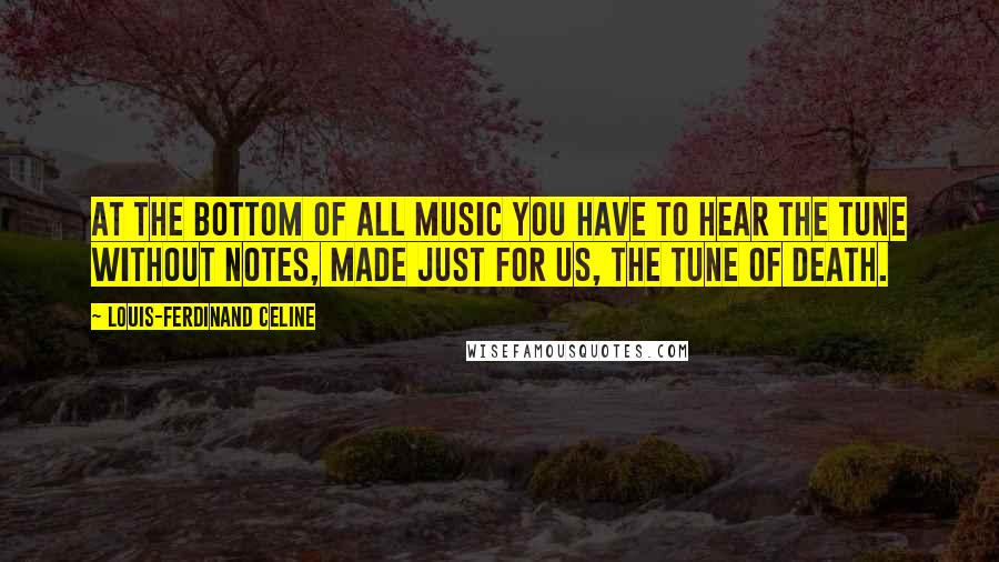 Louis-Ferdinand Celine Quotes: At the bottom of all music you have to hear the tune without notes, made just for us, the tune of Death.