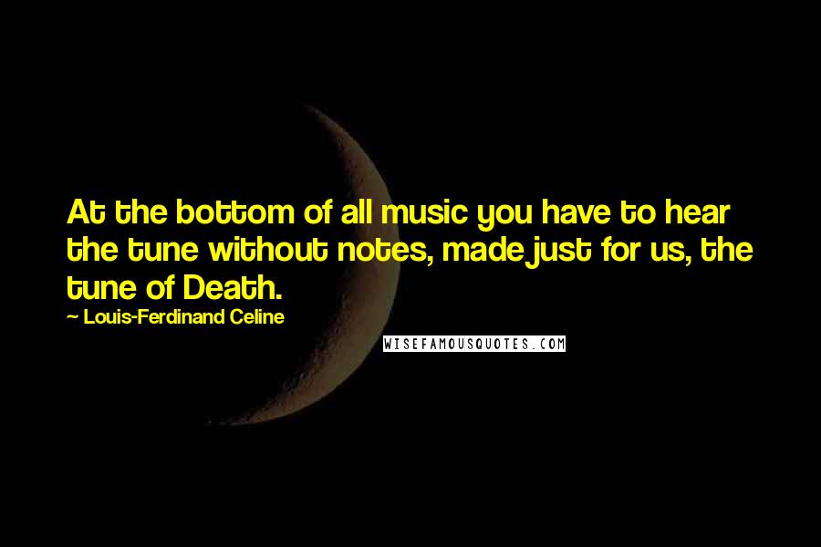 Louis-Ferdinand Celine Quotes: At the bottom of all music you have to hear the tune without notes, made just for us, the tune of Death.