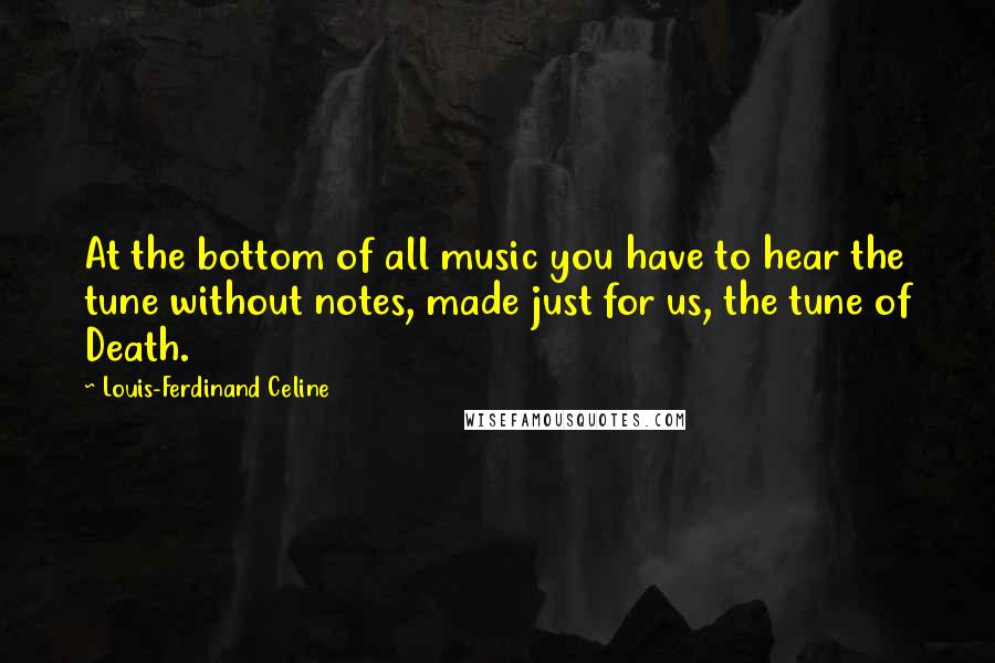 Louis-Ferdinand Celine Quotes: At the bottom of all music you have to hear the tune without notes, made just for us, the tune of Death.