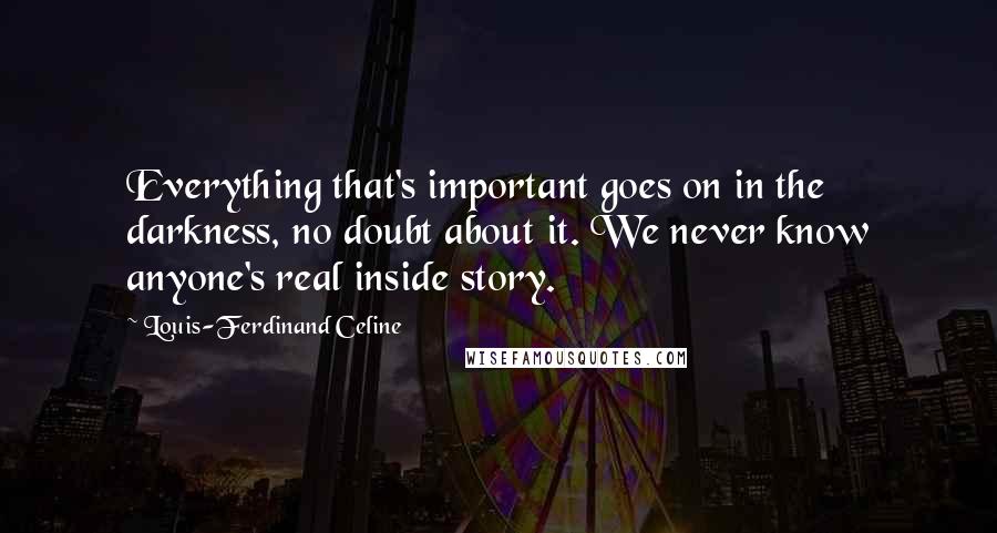 Louis-Ferdinand Celine Quotes: Everything that's important goes on in the darkness, no doubt about it. We never know anyone's real inside story.