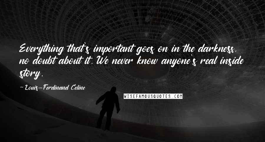 Louis-Ferdinand Celine Quotes: Everything that's important goes on in the darkness, no doubt about it. We never know anyone's real inside story.