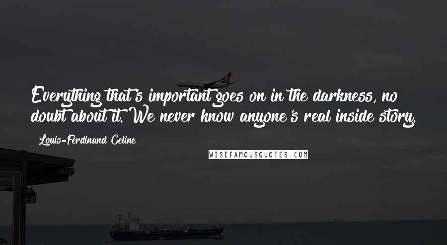 Louis-Ferdinand Celine Quotes: Everything that's important goes on in the darkness, no doubt about it. We never know anyone's real inside story.