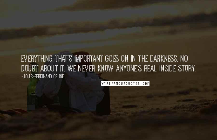 Louis-Ferdinand Celine Quotes: Everything that's important goes on in the darkness, no doubt about it. We never know anyone's real inside story.