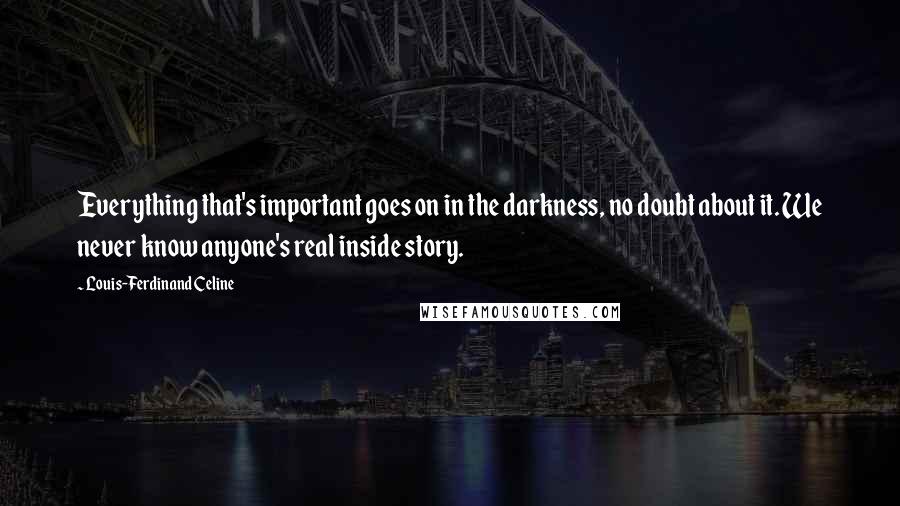 Louis-Ferdinand Celine Quotes: Everything that's important goes on in the darkness, no doubt about it. We never know anyone's real inside story.