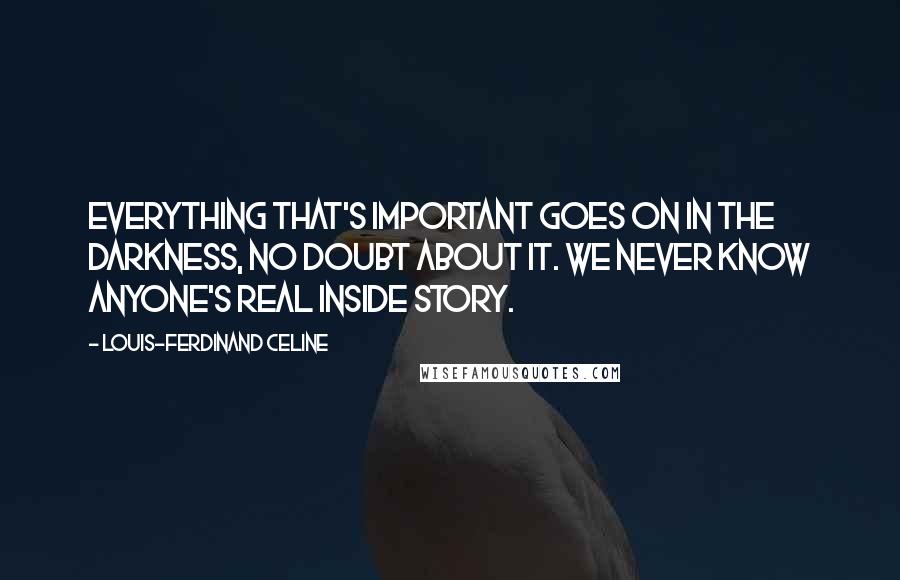Louis-Ferdinand Celine Quotes: Everything that's important goes on in the darkness, no doubt about it. We never know anyone's real inside story.