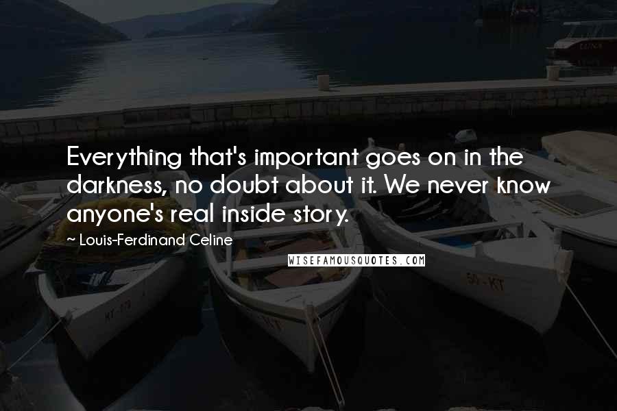 Louis-Ferdinand Celine Quotes: Everything that's important goes on in the darkness, no doubt about it. We never know anyone's real inside story.