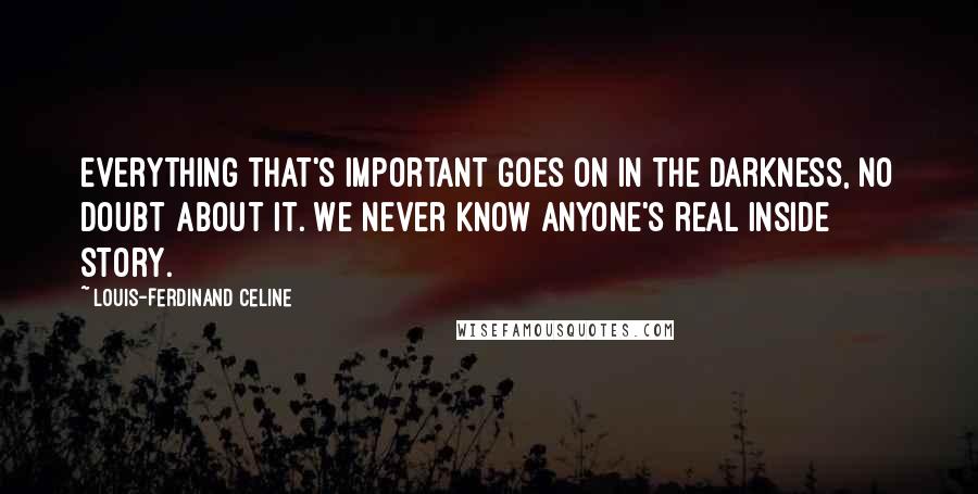 Louis-Ferdinand Celine Quotes: Everything that's important goes on in the darkness, no doubt about it. We never know anyone's real inside story.