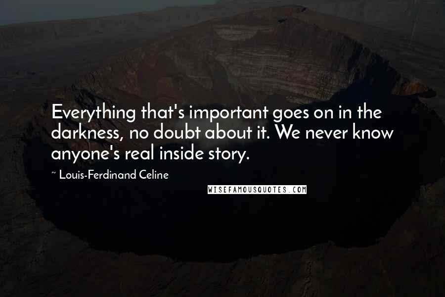 Louis-Ferdinand Celine Quotes: Everything that's important goes on in the darkness, no doubt about it. We never know anyone's real inside story.