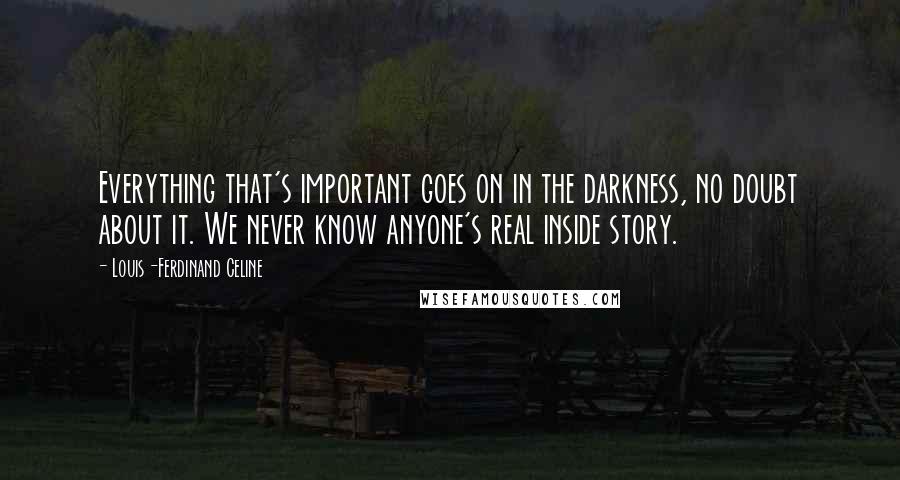 Louis-Ferdinand Celine Quotes: Everything that's important goes on in the darkness, no doubt about it. We never know anyone's real inside story.