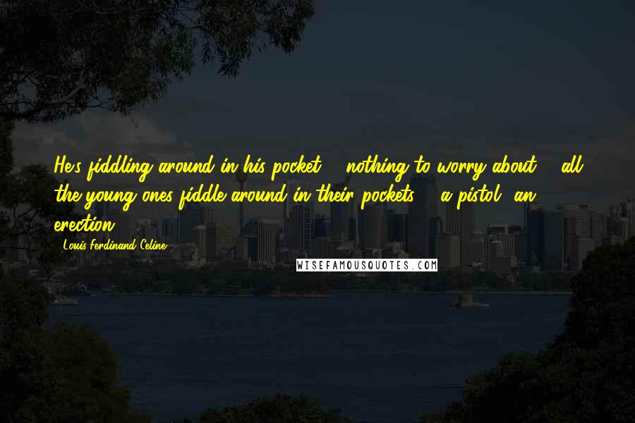 Louis-Ferdinand Celine Quotes: He's fiddling around in his pocket ... nothing to worry about ... all the young ones fiddle around in their pockets ... a pistol? an erection?