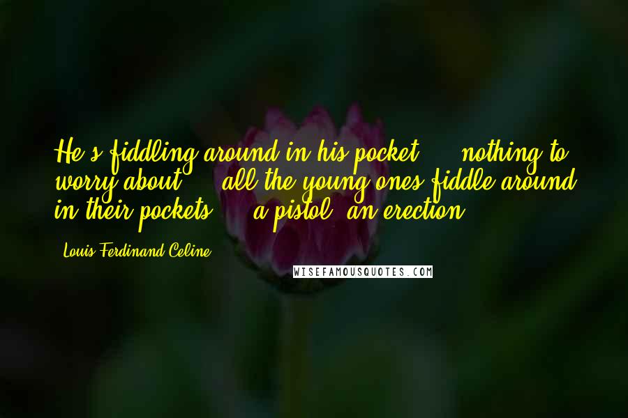 Louis-Ferdinand Celine Quotes: He's fiddling around in his pocket ... nothing to worry about ... all the young ones fiddle around in their pockets ... a pistol? an erection?