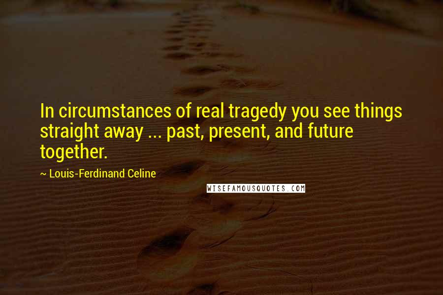 Louis-Ferdinand Celine Quotes: In circumstances of real tragedy you see things straight away ... past, present, and future together.