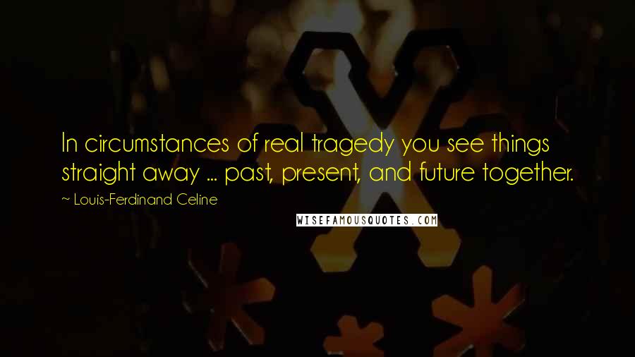 Louis-Ferdinand Celine Quotes: In circumstances of real tragedy you see things straight away ... past, present, and future together.