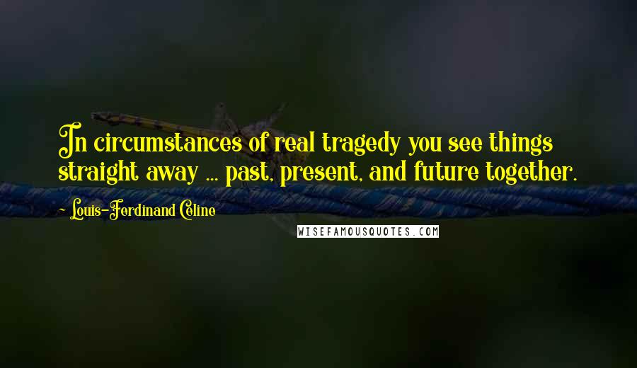 Louis-Ferdinand Celine Quotes: In circumstances of real tragedy you see things straight away ... past, present, and future together.