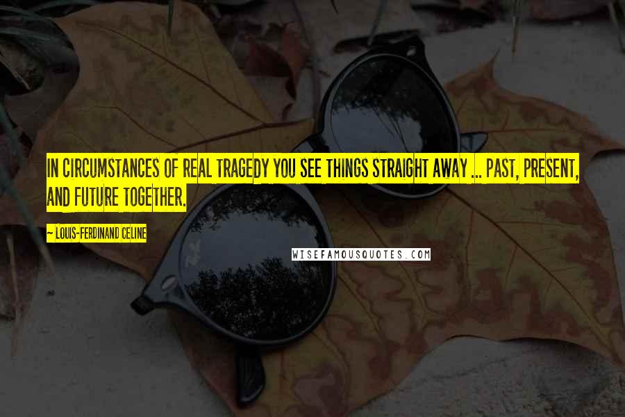 Louis-Ferdinand Celine Quotes: In circumstances of real tragedy you see things straight away ... past, present, and future together.