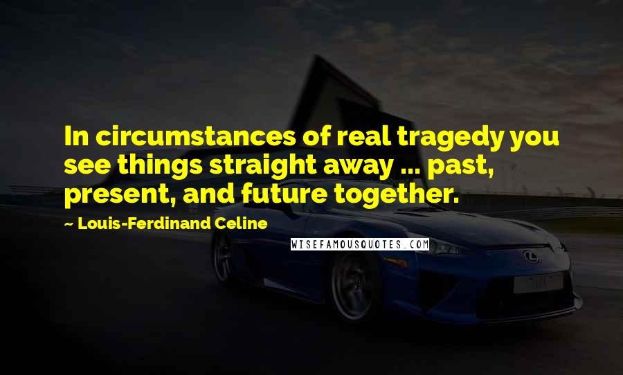 Louis-Ferdinand Celine Quotes: In circumstances of real tragedy you see things straight away ... past, present, and future together.