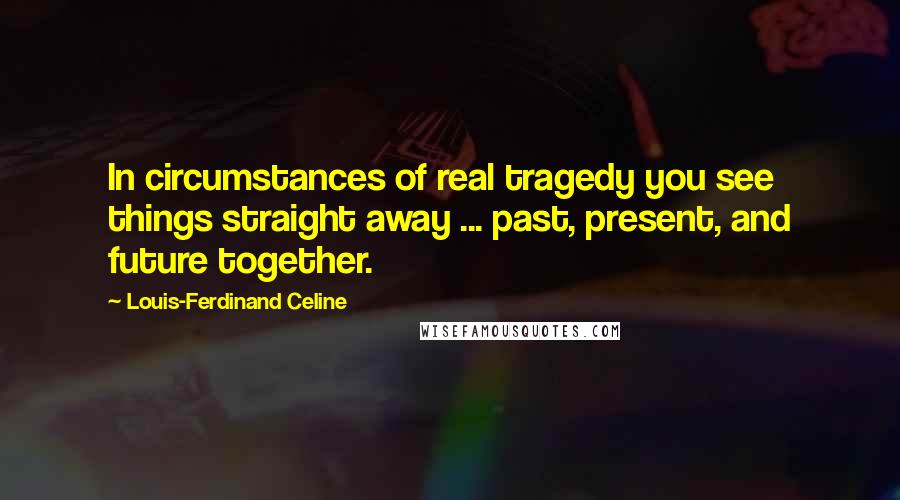 Louis-Ferdinand Celine Quotes: In circumstances of real tragedy you see things straight away ... past, present, and future together.