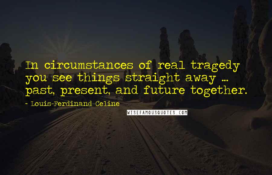 Louis-Ferdinand Celine Quotes: In circumstances of real tragedy you see things straight away ... past, present, and future together.