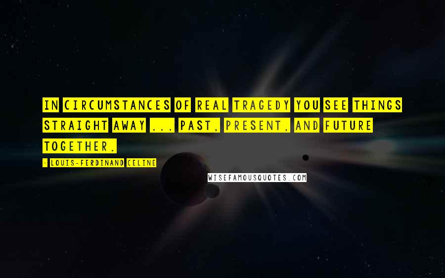 Louis-Ferdinand Celine Quotes: In circumstances of real tragedy you see things straight away ... past, present, and future together.