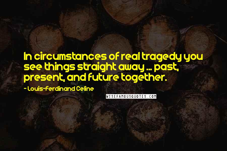Louis-Ferdinand Celine Quotes: In circumstances of real tragedy you see things straight away ... past, present, and future together.