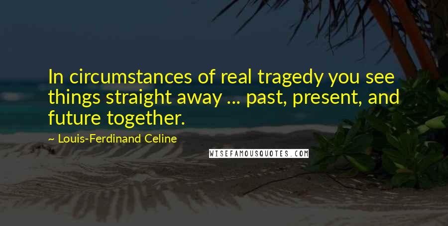 Louis-Ferdinand Celine Quotes: In circumstances of real tragedy you see things straight away ... past, present, and future together.