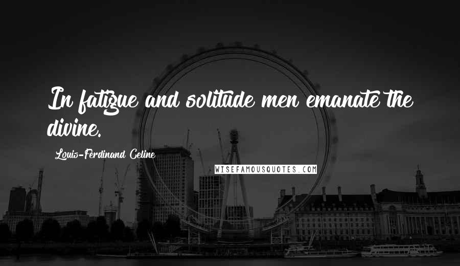 Louis-Ferdinand Celine Quotes: In fatigue and solitude men emanate the divine.