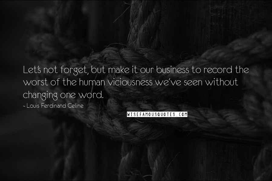 Louis-Ferdinand Celine Quotes: Let's not forget, but make it our business to record the worst of the human viciousness we've seen without changing one word.