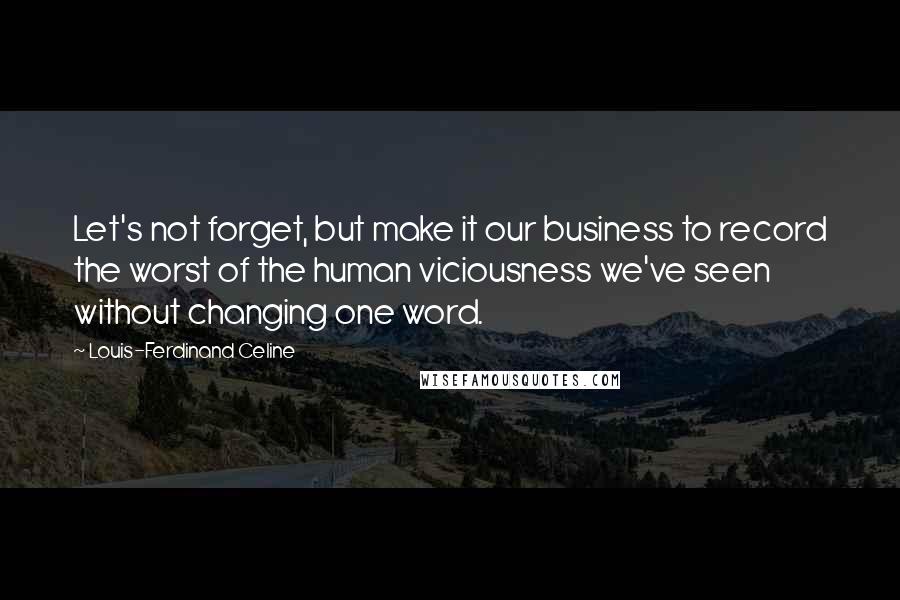 Louis-Ferdinand Celine Quotes: Let's not forget, but make it our business to record the worst of the human viciousness we've seen without changing one word.