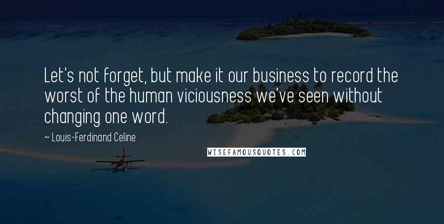 Louis-Ferdinand Celine Quotes: Let's not forget, but make it our business to record the worst of the human viciousness we've seen without changing one word.