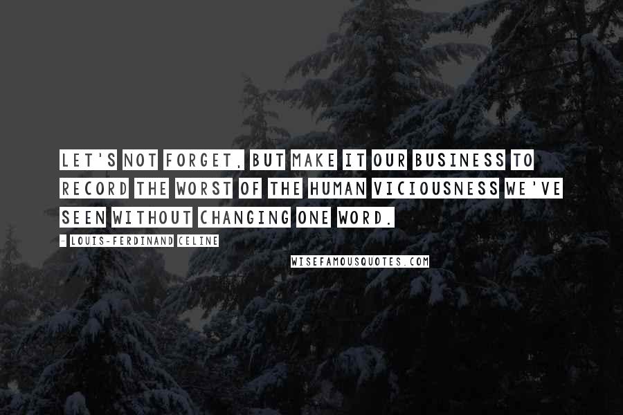 Louis-Ferdinand Celine Quotes: Let's not forget, but make it our business to record the worst of the human viciousness we've seen without changing one word.