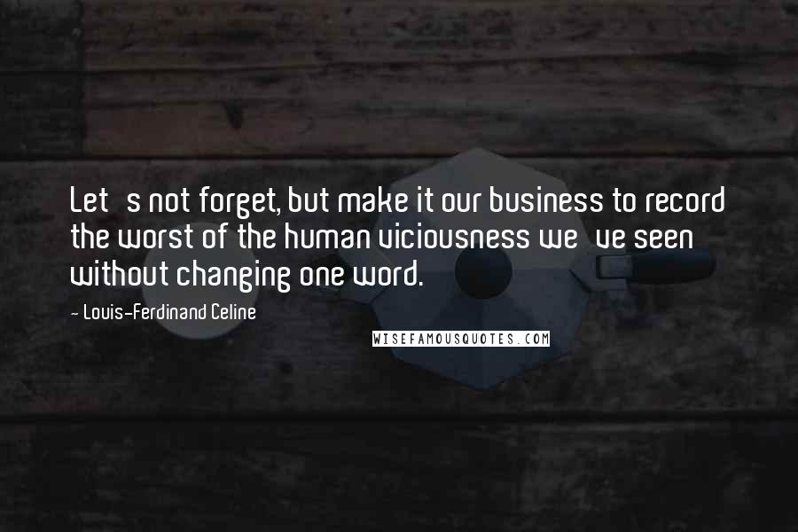 Louis-Ferdinand Celine Quotes: Let's not forget, but make it our business to record the worst of the human viciousness we've seen without changing one word.