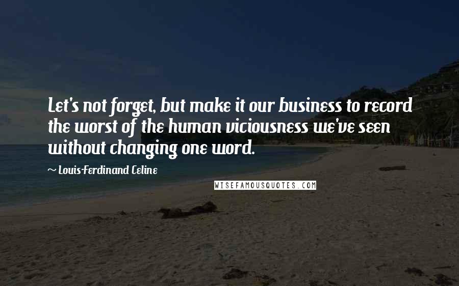 Louis-Ferdinand Celine Quotes: Let's not forget, but make it our business to record the worst of the human viciousness we've seen without changing one word.