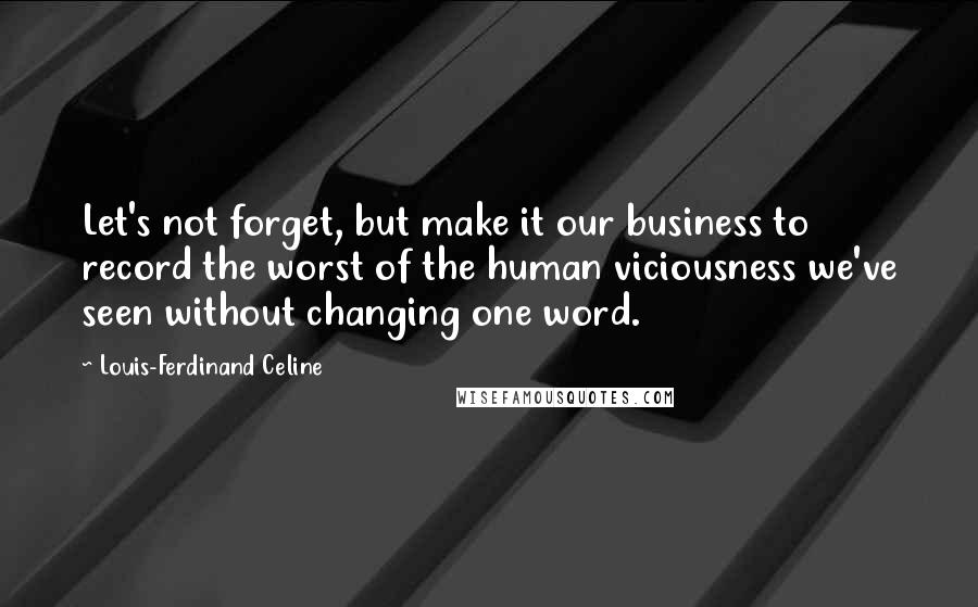 Louis-Ferdinand Celine Quotes: Let's not forget, but make it our business to record the worst of the human viciousness we've seen without changing one word.