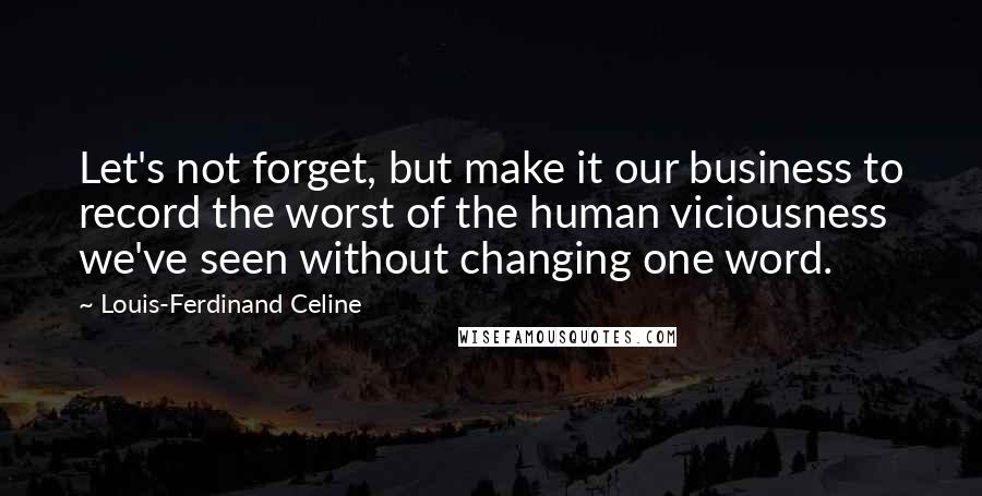 Louis-Ferdinand Celine Quotes: Let's not forget, but make it our business to record the worst of the human viciousness we've seen without changing one word.