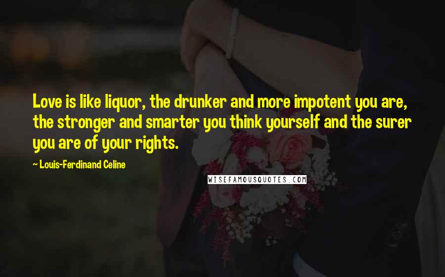 Louis-Ferdinand Celine Quotes: Love is like liquor, the drunker and more impotent you are, the stronger and smarter you think yourself and the surer you are of your rights.